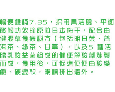 暢便鹼梅7.35，採用具活腸、平衡酸鹼功效的原粒日本梅干，配合由健腸草食療秘方（包括明日葉、普洱茶、綠茶、甘草），以及5 種活腸乳酸益菌組成的催便解酸劑煉製而成，食用後，可促進便便由酸變鹼、硬變軟，暢順排出體外。